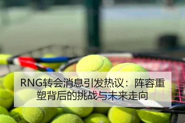 RNG转会消息引发热议：阵容重塑背后的挑战与未来走向