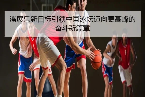 潘展乐新目标引领中国泳坛迈向更高峰的奋斗新篇章