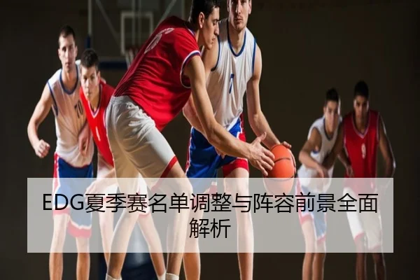 EDG夏季赛名单调整与阵容前景全面解析
