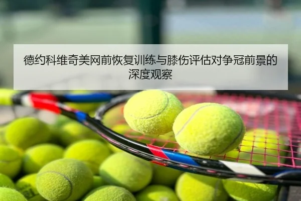 德约科维奇美网前恢复训练与膝伤评估对争冠前景的深度观察