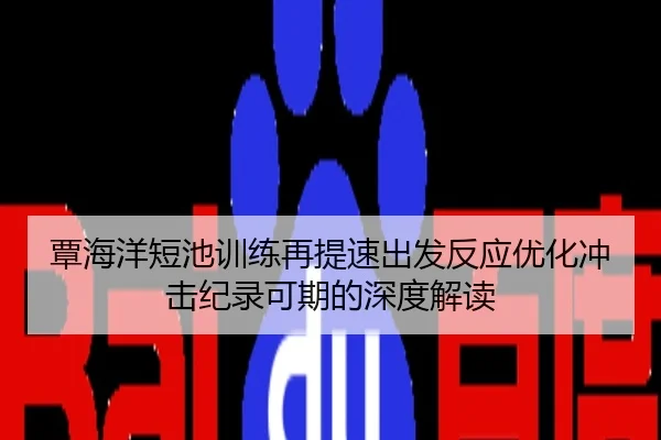 覃海洋短池训练再提速出发反应优化冲击纪录可期的深度解读