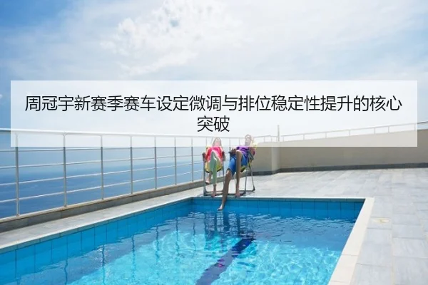 周冠宇新赛季赛车设定微调与排位稳定性提升的核心突破