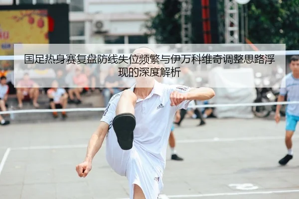 国足热身赛复盘防线失位频繁与伊万科维奇调整思路浮现的深度解析